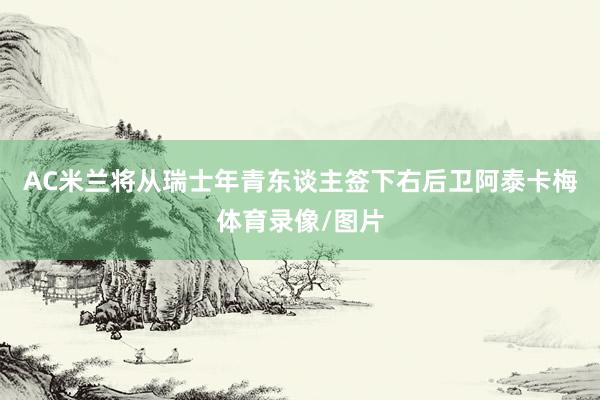 AC米兰将从瑞士年青东谈主签下右后卫阿泰卡梅体育录像/图片